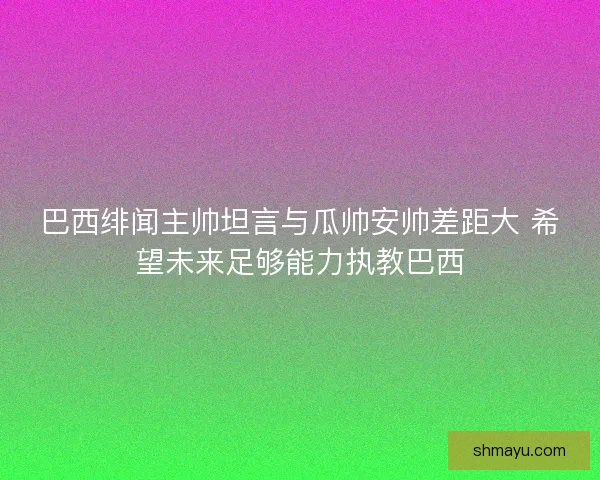 巴西绯闻主帅坦言与瓜帅安帅差距大 希望未来足够能力执教巴西