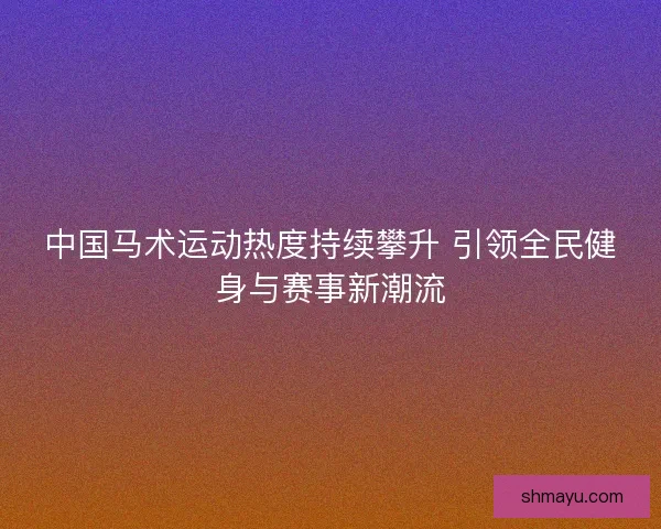 中国马术运动热度持续攀升 引领全民健身与赛事新潮流