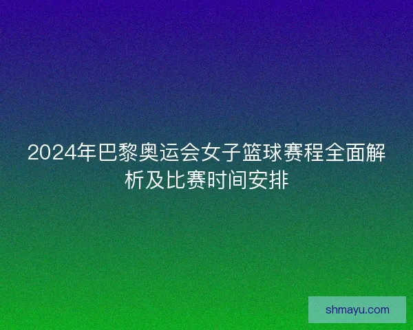 2024年巴黎奥运会女子篮球赛程全面解析及比赛时间安排